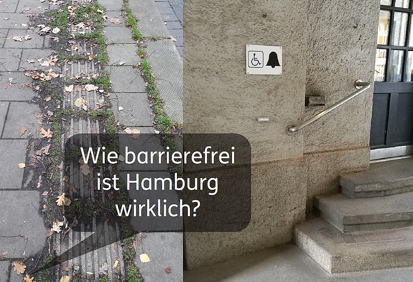Zwei Fotos, die direkt nebeneinander stehen: Das erste zeigt einen mit Gras überwachsenen Bodenleitstreifen. Das zweite zeigt eine Treppe, daneben ein Schild, auf dem ein Rollstuhl und eine Klingel abgebildet sind. Der dazugehörige Klingelknopf ist so positioniert, dass er für Rollifahrer kaum erreichbar ist. Über den Bildern liegt eine Sprechblase, in der steht: „Wie barrierefrei ist Hamburg wirklich?“